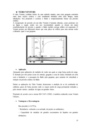 17
TUBO VENTURI
O tubo Venturi, combina dentro de uma unidade simples, uma curta garganta estreitada
entre duas seções cônicas e está usualmente instalado entre duas flanges, numa
tubulações. Seu propósito é acelerar o fluído e temporariamente baixar sua pressão
estática.
A recuperação de pressão em um tubo Venturi é bastante eficiente, como podemos ver
na figura a seguir, sendo seu uso recomendado quando se deseja um maior
restabelecimento de pressão e quando o fluido medido carrega sólidos em suspensão. O
Venturi produz um diferencial menor que uma placa de orifício para uma mesma vazão
e diâmetro igual à sua garganta.
 Aplicação
Adequado para aplicações de medição de vazão nas quais se exige baixa perda de carga.
É formado por três partes (cone de entrada, garganta e cone de saída). Instalado em série
com a tubulação e a passagem do fluido pela garganta, gera aumento de velocidade e
redução da pressão estática do fluido.
Dentre as aplicações do Tubo Venturi, destacamos a medição de ar de combustão de
caldeiras, gases de baixa pressão onde se requer perda de carga permanente reduzida e,
pelo mesmo motivo, medição de água em grandes dutos.
Projetado de acordo com a norma ISO 5167-1:2003, é também conhecido como Venturi
Clássico.
 Vantagens e Desvantagens
Boa precisão (± 0,75%);
− Resistência a abrasão e ao acúmulo de poeira ou sedimentos;
− Capacidade de medição de grandes escoamentos de líquidos em grandes
tubulações;
 