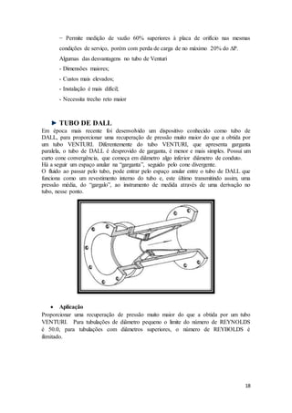 18
− Permite medição de vazão 60% superiores à placa de orifício nas mesmas
condições de serviço, porém com perda de carga de no máximo 20% do ∆P.
Algumas das desvantagens no tubo de Venturi
- Dimensões maiores;
- Custos mais elevados;
- Instalação é mais difícil;
- Necessita trecho reto maior
TUBO DE DALL
Em época mais recente foi desenvolvido um dispositivo conhecido como tubo de
DALL, para proporcionar uma recuperação de pressão muito maior do que a obtida por
um tubo VENTURI. Diferentemente do tubo VENTURI, que apresenta garganta
paralela, o tubo de DALL é desprovido de garganta, é menor e mais simples. Possui um
curto cone convergência, que começa em diâmetro algo inferior diâmetro de conduto.
Há a seguir um espaço anular na “garganta”, seguido pelo cone divergente.
O fluido ao passar pelo tubo, pode entrar pelo espaço anular entre o tubo de DALL que
funciona como um revestimento interno do tubo e, este último transmitindo assim, uma
pressão média, do “gargalo”, ao instrumento de medida através de uma derivação no
tubo, nesse ponto.
 Aplicação
Proporcionar uma recuperação de pressão muito maior do que a obtida por um tubo
VENTURI. Para tubulações de diâmetro pequeno o limite do número de REYNOLDS
é 50.0, para tubulações com diâmetros superiores, o número de REYBOLDS é
ilimitado.
 