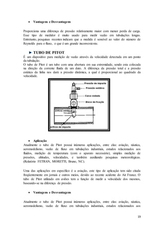 19
 Vantagens e Desvantagens
Proporciona uma diferença de pressão relativamente maior com menor perda de carga.
Esse tipo de medidor é muito usado para medir vazão em tubulações longas.
Entretanto, pesquisas recentes indicam que a medida é sensível ao valor do número de
Reynolds para o fluxo, o que é um grande inconveniente.
TUBO DE PITOT
É um dispositivo para medição de vazão através da velocidade detectada em um ponto
da tubulação.
O tubo de Pitot é um tubo com uma abertura em sua extremidade, sendo esta colocada
na direção da corrente fluida de um duto. A diferença da pressão total e a pressão
estática da linha nos dará a pressão dinâmica, a qual é proporcional ao quadrado da
velocidade.
 Aplicação
Atualmente o tubo de Pitot possui inúmeras aplicações, entre elas: aviação, náutica,
aeromodelismo, vazão de fluxo em tubulações industriais, estudos relacionados aos
fluidos, medição de temperatura (com o aparato necessário), simples medição de
pressões, altitudes, velocidades, e também auxiliando pesquisas meteorológicas.
(Relatório FETRAN, MORETTI, Bruno, NC).
Uma das aplicações em específico é a aviação, este tipo de aplicação tem sido citada
freqüentemente em jornais e outros meios, devido ao recente acidente do Air France. O
tubo de Pitot utilizado em aviões tem a função de medir a velocidade dos mesmos,
baseando-se na diferença de pressão.
 Vantagens e Desvantagens
Atualmente o tubo de Pitot possui inúmeras aplicações, entre elas: aviação, náutica,
aeromodelismo, vazão de fluxo em tubulações industriais, estudos relacionados aos
 