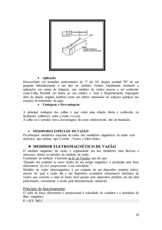 23
 Aplicação
Desenvolvido em tamanhos padronizados de 3" até 10', largura nominal "W" de sua
garganta hidraulicamente é um tipo de medidor Venturi. Inicialmente destinado a
aplicações em canais de irrigação, este medidor de vazões passou a ser conhecido
como Calha Parshall, em honra ao seu criador, e hoje é freqüentemente empregado
além da função original, também como um efetivo misturador de soluções químicas nas
estações de tratamento de água.
 Vantagens e Desvantagens
A principal vantagem das calhas é que existe uma relação direta e conhecida, ou
facilmente calibrável, entre a vazão e a cota.
A calha ou o vertedor tem a desvantagem do custo relativamente alto de instalação.
 MEDIDORES ESPECIAIS DE VAZÃO
Os principais medidores especiais de vazão são: medidores magnéticos de vazão com
eletrodos, tipo turbina, tipo Coriolis , Vortex e Ultra-sônico.
MEDIDOR ELETROMAGNÉTICO DE VAZÃO
O medidor magnético de vazão é seguramente um dos medidores mais flexíveis e
universais dentre os métodos de medição de vazão.
O princípio de medição é baseado na lei de Faraday que diz que:
“Quando um condutor se move dentro de um campo magnético, é produzida uma força
eletromotriz (f.e.m.) proporcional a sua velocidade.”
Medidor de vazão eletromagnético é um conjunto de um dispositivo primário (tubo),
através do qual a vazão flui e um dispositivo secundário (transmissor eletrônico de
vazão) que converte o sinal de baixo nível gerado pelo dispositivo primário em um sinal
padronizado, conveniente e aceito pela instrumentação industrial.
Princípio de funcionamento
O valor da força eletromotriz é proporcional à velocidade do condutor e a densidade do
fluxo magnético.
E = D.V. B(V)
 