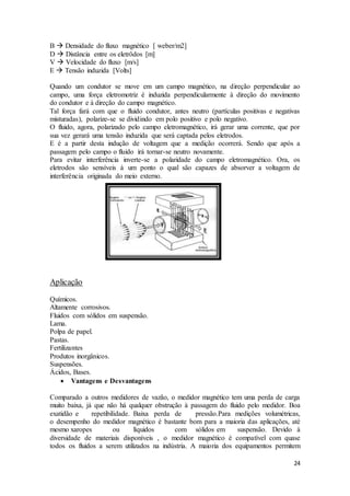 24
B  Densidade do fluxo magnético [ weber/m2]
D  Distância entre os eletrôdos [m]
V  Velocidade do fluxo [m/s]
E  Tensão induzida [Volts]
Quando um condutor se move em um campo magnético, na direção perpendicular ao
campo, uma força eletromotriz é induzida perpendicularmente à direção do movimento
do condutor e à direção do campo magnético.
Tal força fará com que o fluido condutor, antes neutro (partículas positivas e negativas
misturadas), polarize-se se dividindo em polo positivo e polo negativo.
O fluido, agora, polarizado pelo campo eletromagnético, irá gerar uma corrente, que por
sua vez gerará uma tensão induzida que será captada pelos eletrodos.
E é a partir desta indução de voltagem que a medição ocorrerá. Sendo que após a
passagem pelo campo o fluido irá tornar-se neutro novamente.
Para evitar interferência inverte-se a polaridade do campo eletromagnético. Ora, os
eletrodos são sensíveis à um ponto o qual são capazes de absorver a voltagem de
interferência originada do meio externo.
Aplicação
Químicos.
Altamente corrosivos.
Fluidos com sólidos em suspensão.
Lama.
Polpa de papel.
Pastas.
Fertilizantes
Produtos inorgânicos.
Suspensões.
Ácidos, Bases.
 Vantagens e Desvantagens
Comparado a outros medidores de vazão, o medidor magnético tem uma perda de carga
muito baixa, já que não há qualquer obstrução à passagem do fluido pelo medidor. Boa
exatidão e repetibilidade. Baixa perda de pressão.Para medições volumétricas,
o desempenho do medidor magnético é bastante bom para a maioria das aplicações, até
mesmo xaropes ou líquidos com sólidos em suspensão. Devido à
diversidade de materiais disponíveis , o medidor magnético é compatível com quase
todos os fluidos a serem utilizados na indústria. A maioria dos equipamentos permitem
 