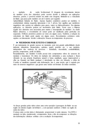 25
a medição de vazão bi-direcional. O desgaste do revestimento interno
do medidor (e/ou dos eletrodos) pode ocorrer devido à utilização em aplicações
abrasivas, porém, é possível reduzir em muito este desgaste, limitando-se a velocidade
do fluido que passa pelo medidor em até 2 metros por segundo.
Aplicabilidade limitada do fluido. Apenas líquidos condutivos podem ser medidos. A
condutividade mínima requerida tipicamente é de 3 µS/cm. Isto significa que medidores
magnéticos não podem ser utilizados para gases, vapor ou hidrocarbonetos. Em algumas
aplicações, os eletrodos podem ser incrustados pelo fluido. Neste caso, a limpeza
regular dos eletrodos sera necessária para manter o desempenho do medidor. Ao medir
fluidos abrasivos, o revestimento do sensor pode ser danificado pelas partículas em
suspensão. Orifícios protetivos podem ser úteis em alguns casos. Também, a redução da
velocidade do fluido pode ajudar em alguns casos. Revestimentos cerâmicos estão
sujeitos ao trincamento devido a alterações bruscas na temperatura do processo.
MEDIDOR POR EFEITO CORIOLIS
É um instrumento de grande sucesso no momento, pois tem grande aplicabilidade desde
indústria alimentícia, farmacêutica, química, papel, petróleo etc. e sua medição,
independem das variáveis de processo - densidade, viscosidade, condutibilidade,
pressão, temperatura, perfil do fluído.
Resumidamente, um medidor Coriolis possui dois componentes: tubos de sensores de
medição e transmissor. Os tubos de medição são submetidos a uma oscilação e ficam
vibrando na sua própria freqüência natural à baixa amplitude, quase imperceptível a
olho nu. Quando um fluído qualquer é introduzido no tubo em vibração, o efeito do
Coriolis se manifesta causando uma deformação, isto é, uma torção, que é captada por
meio de sensores magnéticos que geram uma tensão em formato de ondas senoidais.
As forças geradas pelos tubos criam uma certa oposição à passagem do fluido na sua
região de entrada (região da bobina1) , e em oposição auxiliam o fluído na região de
saída dos tubos
O atraso entre os dois lados é diretamente proporcional à vazão mássica. Um RTD é
montado no tubo, monitorando a temperatura deste, a fim de compensar as vibrações
das deformações elásticas sofridas com a oscilação da temperatura.
 