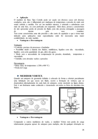 26
 Aplicação
O medidor de fluxo Tipo Coriolis pode ser usado em diversos casos sob diversas
condições, pois, não é influenciado por mudanças de temperatura e pressão de onde está
sendo retirada a medida. Por ser um medidor mássico, é tolerante a substâncias com
mais de uma fase, ou com partículas em suspensão. Além disso, possui a característica
de não apresentar perda de pressão do fluido, pois não precisa estrangular a passagem
do mesmo pelo vaso condutor.
Tem como característica uma alta precisão e alto custo de aquisição o que o torna mais
indicado para aplicações mais especializadas onde for necessária uma maior
confiabilidade do valor medido.
 Vantagens e Desvantagens
Vantagens
• Controles precisos de processos e bateladas
• Possibilita medir a maioria dos fluídos, multifásicos, líquidos com alta viscosidade,
líquidos com certa quantidade de gás, além dos gases.
• Mede sem a necessidade da compensação de pressão, densidade, temperatura e
viscosidade
• Trabalha com elevadas vazões e pressões
Desvantagens
• Baixa faixa de temperatura (-200 a 400 °C)
• Perda de Carga
MEDIDOR VORTEX
Quando um anteparo de geometria definida é colocado de forma a obstruir parcialmente
uma tubulação em que escoa um fluido, ocorre a formação de vórtices; que se
desprendem alternadamente de cada lado do anteparo, como mostrado na figura abaixo.
Este é um fenômeno muito conhecido e demostrado em todos os livros de mecânica dos
fluidos.
 Vantagens e Desvantagens
Comparado a outros medidores de vazão, o medidor Vórtex tem perda de carga
relativamente pequena apesar do anteparo para medição, não há qualquer obstrução ao
 