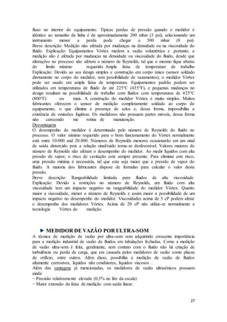 27
fluxo no interior do equipamento. Típicas perdas de pressão quando o medidor é
idêntico ao tamanho da linha é de aproximadamente 200 mbar (3 psi); selecionando um
instrumento menor a perda pode chegar a 500 mbar (8 psi).
Breve descrição: Medição não afetada por mudanças na densidade ou na viscosidade do
fluido. Explicação: Equipamentos Vórtex medem a vazão volumétrica e ,portanto, a
medição não é afetada por mudanças na densidade ou viscosidade do fluido, desde que
alterações no processo não afetem o número de Reynolds, tal que o mesmo fique abaixo
do limite mínimo requerido. Ampla faixa de temperature de trabalho
Explicação: Devido ao seu design simples e construção em corpo único (sensor soldado
diretamente no corpo do medidor, sem possibilidade de vazamentos), o medidor Vórtex
pode ser usado em ampla faixa de temperatura. Equipamentos padrão podem ser
utilizados em temperaturas de fluido de até 225°C (435°F), e pequenas mudanças no
design resultam na possibilidade de trabalho com fluidos com temperaturas de 425°C
(800°F) ou mais. A construção do medidor Vórtex é muito simples. Muitos
fabricantes oferecem o sensor de medição completamente soldado ao corpo do
equipamento, o que elimina a presença de selos e, dessa forma, impossibilita a
existência de emissões fugitivas. Os medidores não possuem partes móveis, dessa forma
não carecendo me rotina de manutenção.
Desvantagens
O desempenho do medidor é determinado pelo número de Reynolds do fluido no
processo. O valor mínimo requerido para o bom funcionamento do Vórtex normalmente
está entre 10.000 and 20.000. Números de Reynolds menores ocasionarão em um sinal
de saída distorcido pois a relação sinal/ruído torna-se desfavorável. Valores maiores do
número de Reynolds não afetam o desempenho do medidor. Ao medir líquidos com alta
pressão de vapor, o risco de cavitação está sempre presente. Para eliminar este risco,
uma pressão minima é necessária, tal que esta seja maior que a pressão de vapor do
fluido. A maioria dos fabricantes dispose de formulas para calcular o valor desta
pressão.
Breve descrição: Rangeabilidade limitada para fluidos de alta viscosidade
Explicação: Devido a restrições no número de Reynolds, um fluido com alta
viscosidade tem um impacto negativo na rangeabilidade do medidor Vórtex. Quanto
maior a viscosidade, menor o número de Reynolds e assim maior a possibilidade de um
impacto negativo no desempenho do medidor. Viscosidades acima de 5 cP podem afetar
o desempenho dos medidores Vórtex. Acima de 20 cP não utilize-se normalmente a
tecnologia Vórtex de medição.
MEDIDOR DE VAZÃO POR ULTRA-SOM
A técnica de medição de vazão por ultra-som vem adquirindo crescente importância
para a medição industrial de vazão de fluidos em tubulações fechadas. Como a medição
de vazão ultra-som é feita, geralmente, sem contato com o fluido não há criação de
turbulência ou perda de carga, que era causada pelos medidores de vazão como placas
de orifício, entre outros. Além disso, possibilita a medição de vazão de fluidos
altamente corrosivos, líquidos não condutores, líquidos viscosos .
Além das vantagens já mencionadas, os medidores de vazão ultrasônicos possuem
ainda:
− Precisão relativamente elevada (0,5% no fim da escala)
− Maior extensão da faixa de medição com saída linear.
 