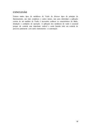 30
CONCLUSÃO
Existem muitos tipos de medidores de Vazão de diversos tipos de principio de
funcionamento, uns mais complexos e outros menos, mas para determinar a aplicação
correta de um medidor de Vazão é necessário conhecer as características do fluído,
instalação e condições de operação. A aplicação dos medidores de vazão é essencial
porque ela controla uma importante variável e assim fazendo todo um controle de
processo juntamente com outros instrumentos e a automação.
 
