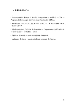 31
 BIBLIOGRAFIA
- Instrumentação Básica II (vazão, temperatura e analítica) - CPM –
Programa de Certificação do Pessoal de Manutenção- SENAI.
- Medição de Vazão - ESCOLA SENAI “ANTONIO SOUZA NOSCHESE
– SANTOS/SP.
- Monitoramento e Controle de Processos – Programa de qualificação de
operadores 2013 – Petrobras e Senai.
- Medição de Vazão – Smar instrumentos Industriais.
- Medidores de Vazão – Apresentação do seminário de Fentran.
 