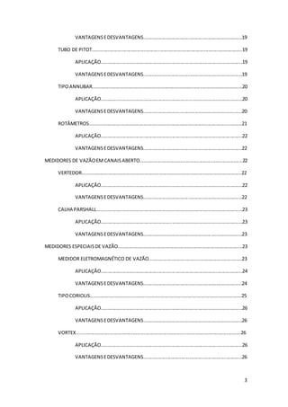 3
VANTAGENSEDESVANTAGENS.........................................................................19
TUBO DE PITOT...............................................................................................................19
APLICAÇÃO.........................................................................................................19
VANTAGENSEDESVANTAGENS.........................................................................19
TIPOANNUBAR...............................................................................................................20
APLICAÇÃO.........................................................................................................20
VANTAGENSEDESVANTAGENS.........................................................................20
ROTÂMETROS.................................................................................................................21
APLICAÇÃO.........................................................................................................22
VANTAGENSEDESVANTAGENS.........................................................................22
MEDIDORES DE VAZÃOEM CANAISABERTO............................................................................22
VERTEDOR......................................................................................................................22
APLICAÇÃO.........................................................................................................22
VANTAGENSEDESVANTAGENS.........................................................................22
CALHA PARSHALL............................................................................................................23
APLICAÇÃO.........................................................................................................23
VANTAGENSEDESVANTAGENS.........................................................................23
MEDIDORES ESPECIAISDE VAZÃO............................................................................................23
MEDIDOR ELETROMAGNÉTICO DE VAZÃO.....................................................................23
APLICAÇÃO.........................................................................................................24
VANTAGENSEDESVANTAGENS.........................................................................24
TIPOCORIOLIS................................................................................................................25
APLICAÇÃO.........................................................................................................26
VANTAGENSEDESVANTAGENS.........................................................................26
VORTEX..........................................................................................................................26
APLICAÇÃO.........................................................................................................26
VANTAGENSEDESVANTAGENS.........................................................................26
 