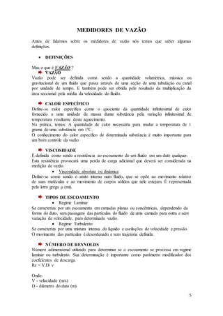 5
MEDIDORES DE VAZÃO
Antes de falarmos sobre os medidores de vazão nós temos que saber algumas
definições.
 DEFINIÇÕES
Mas o que é VAZÃO ?
VAZÃO
Vazão pode ser definida como sendo a quantidade volumétrica, mássica ou
gravitacional de um fluido que passa através de uma seção de uma tubulação ou canal
por unidade de tempo. E também pode ser obtida pelo resultado da multiplicação da
área seccional pela média da velocidade do fluido.
CALOR ESPECÍFICO
Define-se calor específico como o quociente da quantidade infinitesimal de calor
fornecido a uma unidade de massa duma substância pela variação infinitesimal de
temperatura resultante deste aquecimento.
Na prática, temos: A quantidade de calor necessária para mudar a temperatura de 1
grama de uma substância em 1ºC.
O conhecimento do calor específico de determinada substância é muito importante para
um bom controle da vazão.
VISCOSIDADE
É definida como sendo a resistência ao escoamento de um fluido em um duto qualquer.
Esta resistência provocará uma perda de carga adicional que deverá ser considerada na
medição de vazão.
 Viscosidade absoluta ou dinâmica
Define-se como sendo o atrito interno num fluido, que se opõe ao movimento relativo
de suas moléculas e ao movimento de corpos sólidos que nele estejam. É representada
pela letra grega μ (mi).
TIPOS DE ESCOAMENTO
 Regime Laminar
Se caracteriza por um escoamento em camadas planas ou concêntricas, dependendo da
forma do duto, sem passagens das partículas do fluido de uma camada para outra e sem
variação de velocidade, para determinada vazão.
 Regime Turbulento
Se caracteriza por uma mistura intensa do líquido e oscilações de velocidade e pressão.
O movimento das partículas é desordenado e sem trajetória definida.
NÚMERO DE REYNOLDS
Número adimensional utilizado para determinar se o escoamento se processa em regime
laminar ou turbulento. Sua determinação é importante como parâmetro modificador dos
coeficientes de descarga.
Re = V.D/ ν
Onde:
V - velocidade (m/s)
D - diâmetro do duto (m)
 