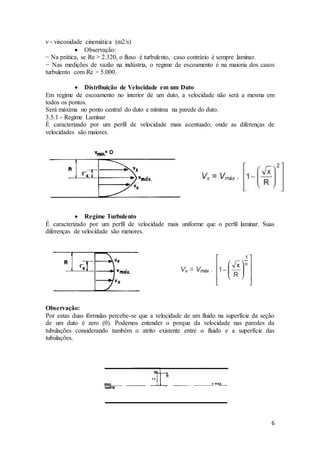 6
ν - viscosidade cinemática (m2/s)
 Observação:
− Na prática, se Re > 2.320, o fluxo é turbulento, caso contrário é sempre laminar.
− Nas medições de vazão na indústria, o regime de escoamento é na maioria dos casos
turbulento com Re > 5.000.
 Distribuição de Velocidade em um Duto
Em regime de escoamento no interior de um duto, a velocidade não será a mesma em
todos os pontos.
Será máxima no ponto central do duto e mínima na parede do duto.
3.5.1 - Regime Laminar
É caracterizado por um perfil de velocidade mais acentuado, onde as diferenças de
velocidades são maiores.
 Regime Turbulento
É caracterizado por um perfil de velocidade mais uniforme que o perfil laminar. Suas
diferenças de velocidade são menores.
Observação:
Por estas duas fórmulas percebe-se que a velocidade de um fluido na superfície da seção
de um duto é zero (0). Podemos entender o porque da velocidade nas paredes da
tubulações considerando também o atrito existente entre o fluido e a superfície das
tubulações.
 
