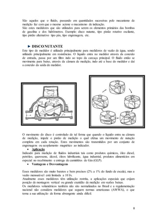 8
São aqueles que o fluído, passando em quantidades sucessivas pelo mecanismo de
medição faz com que o mesmo acione o mecanismo de indicação.
São estes medidores que são utilizados para serem os elementos primários das bombas
de gasolina e dos hidrômetros. Exemplo: disco nutante, tipo pistão rotativo oscilante,
tipo pistão alternativo tipo pás, tipo engrenagem, etc.
DISCO NUTANTE
Este tipo de medidor é utilizado principalmente para medidores de vazão de água, sendo
utilizado principalmente em resistências. O líquido entra no medidor através da conexão
de entrada, passa por um filtro indo ao topo da carcaça principal. O fluido então se
movimenta para baixo, através da câmara de medição, indo até a base do medidor e daí
a conexão da saída do medidor.
O movimento do disco é controlado de tal forma que quando o líquido entra na câmara
de medição, impele o pistão de medição o qual efetua um movimento de nutação
completa em cada rotação. Estes movimentos são transmitidos por um conjunto de
engrenagens ou acoplamento magnético ao indicador.
 Aplicação
Indicado para medição de fluidos industriais tais como produtos químicos, óleo diesel,
petróleo, querosene, álcool, óleos lubrificante, água industrial, produtos alimentícios em
especial no recebimento e entrega de caminhões de Gás (GLP).
 Vantagens e Desvantagens
Esses medidores são muito baratos e bem precisos (2% a 1% do fundo de escala), mas a
vazão mensurável está limitada a 10 l/s.
Atualmente esses medidores têm utilização restrita, a aplicações especiais que exijam
posição de montagem vertical ou grande exatidão de medição em vazões baixas.
Os medidores volumétricos também não são normalizados no Brasil e a regulamentação
nacional não considera medidores que seguem normas americanas (AWWA), o que
torna a sua utilização de forma abrangente ainda difícil.
 