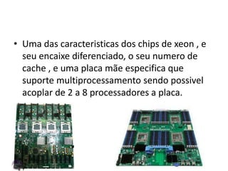• Uma das caracteristicas dos chips de xeon , e
seu encaixe diferenciado, o seu numero de
cache , e uma placa mãe especifica que
suporte multiprocessamento sendo possivel
acoplar de 2 a 8 processadores a placa.
 