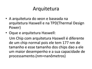 Arquitetura
• A arquitetura do xeon e baseada na
arquitetura Haswell e na TPD(Thermal Design
Power)
• Oque e arquitetura Haswell:
Um Chip com arquitetura Haswell é diferente
de um chip normal pois ele tem 177 nm de
tamanho e esse tamanho dos chips dao a ele
um maior desempenho e a sua capacidade de
processamento.(nm=nanômetros)
 