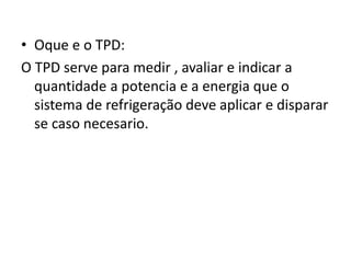 • Oque e o TPD:
O TPD serve para medir , avaliar e indicar a
quantidade a potencia e a energia que o
sistema de refrigeração deve aplicar e disparar
se caso necesario.
 