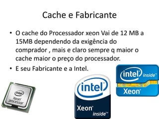Cache e Fabricante
• O cache do Processador xeon Vai de 12 MB a
15MB dependendo da exigência do
comprador , mais e claro sempre q maior o
cache maior o preço do processador.
• E seu Fabricante e a Intel.
 