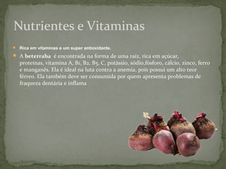 Nutrientes e Vitaminas 
 Rica em vitaminas e um super antioxidante. 
 A beterraba é encontrada na forma de uma raiz, rica em açúcar, 
proteínas, vitamina A, B1, B2, B5, C, potássio, sódio,fósforo, cálcio, zinco, ferro 
e manganês. Ela é ideal na luta contra a anemia, pois possui um alto teor 
férreo. Ela também deve ser consumida por quem apresenta problemas de 
fraqueza dentária e inflama 
 