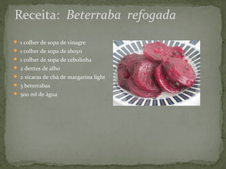 Receita: Beterraba refogada 
 1 colher de sopa de vinagre 
 1 colher de sopa de shoyo 
 1 colher de sopa de cebolinha 
 2 dentes de alho 
 2 xícaras de chá de margarina light 
 3 beterrabas 
 500 ml de água 
 