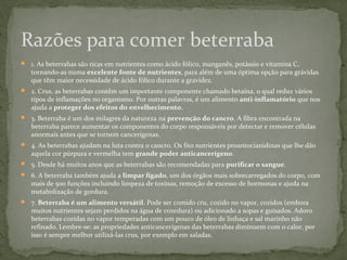 Razões para comer beterraba 
 1. As beterrabas são ricas em nutrientes como ácido fólico, manganês, potássio e vitamina C, 
tornando-as numa excelente fonte de nutrientes, para além de uma óptima opção para grávidas 
que têm maior necessidade de ácido fólico durante a gravidez. 
 2. Crus, as beterrabas contêm um importante componente chamado betaína, o qual reduz vários 
tipos de inflamações no organismo. Por outras palavras, é um alimento anti-inflamatório que nos 
ajuda a proteger dos efeitos do envelhecimento. 
 3. Beterraba é um dos milagres da natureza na prevenção do cancro. A fibra encontrada na 
beterraba parece aumentar os componentes do corpo responsáveis por detectar e remover células 
anormais antes que se tornem cancerígenas. 
 4. As beterrabas ajudam na luta contra o cancro. Os fito nutrientes proantocianidinas que lhe dão 
aquela cor púrpura e vermelha tem grande poder anticancerígeno. 
 5. Desde há muitos anos que as beterrabas são recomendadas para purificar o sangue. 
 6. A beterraba também ajuda a limpar fígado, um dos órgãos mais sobrecarregados do corpo, com 
mais de 500 funções incluindo limpeza de toxinas, remoção de excesso de hormonas e ajuda na 
metabolização de gordura. 
 7. Beterraba é um alimento versátil. Pode ser comido cru, cozido no vapor, cozidos (embora 
muitos nutrientes sejam perdidos na água de cozedura) ou adicionado a sopas e guisados. Adoro 
beterrabas cozidas no vapor temperadas com um pouco de óleo de linhaça e sal marinho não 
refinado. Lembre-se: as propriedades anticancerígenas das beterrabas diminuem com o calor, por 
isso é sempre melhor utilizá-las crus, por exemplo em saladas. 
