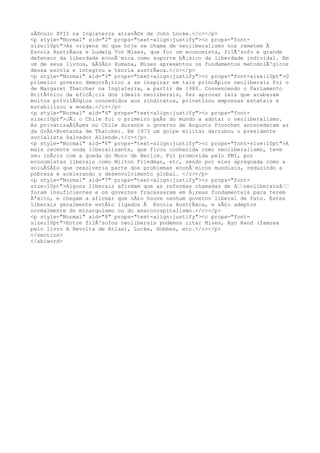 sÃ©culo XVII na Inglaterra atravÃ©s de John Locke.</c></p> 
<p style="Normal" xid="2" props="text-align:justify"><c props="font-size: 
10pt">As origens do que hoje se chama de neoliberalismo nos remetem Ã 
Escola AustrÃaca e Ludwig Von Mises, que foi um economista, filÃ³sofo e grande 
defensor da liberdade econÃ´mica como suporte bÃ¡sico da liberdade individal. Em 
um de seus livros, AÃ§Ã£o Humana, Mises apresentou os fundamentos metodolÃ³gicos 
dessa escola e integrou a teoria austrÃaca.</c></p> 
<p style="Normal" xid="3" props="text-align:justify"><c props="font-size:10pt">O 
primeiro governo democrÃ¡tico a se inspirar em tais princÃpios neoliberais foi o 
de Margaret Thatcher na Inglaterra, a partir de 1980. Convencendo o Parlamento 
BritÃ¢nico da eficÃ¡cia dos ideais neoliberais, fez aprovar leis que acabavam 
muitos privilÃ©gios concedidos aos sindicatos, privatizou empresas estatais e 
estabilizou a moeda.</c></p> 
<p style="Normal" xid="4" props="text-align:justify"><c props="font-size: 
10pt">JÃ¡ o Chile foi o primeiro paÃs do mundo a adotar o neoliberalismo. 
As privatizaÃ§Ãμes no Chile durante o governo de Augusto Pinochet antecederam as 
da GrÃ£-Bretanha de Thatcher. Em 1973 um golpe militar derrubou o presidente 
socialista Salvador Allende.</c></p> 
<p style="Normal" xid="6" props="text-align:justify"><c props="font-size:10pt">A 
mais recente onda liberalizante, que ficou conhecida como neoliberalismo, teve 
seu inÃcio com a queda do Muro de Berlim. Foi promovida pelo FMI, por 
economistas liberais como Milton Friedman, etc, sendo por eles apregoada como a 
soluÃ§Ã£o que resolveria parte dos problemas econÃ´micos mundiais, reduzindo a 
pobreza e acelerando o desenvolvimento global. </c></p> 
<p style="Normal" xid="7" props="text-align:justify"><c props="font-size: 
10pt">Alguns liberais afirmam que as reformas chamadas de â€€neoliberaisâ€€ 
foram insuficientes e os governos fracassaram em Ã¡reas fundamentais para terem 
Ãªxito, e chegam a afirmar que nÃ£o houve nenhum governo liberal de fato. Estes 
liberais geralmente estÃ£o ligados Ã Escola AustrÃaca, e sÃ£o adeptos 
normalmente do minarquismo ou do anarcocapitalismo.</c></p> 
<p style="Normal" xid="8" props="text-align:justify"><c props="font-size: 
10pt">Entre filÃ³sofos neoliberais podemos citar Mises, Ayn Rand (famosa 
pelo livro A Revolta de Atlas), Locke, Hobbes, etc.</c></p> 
</section> 
</abiword> 
