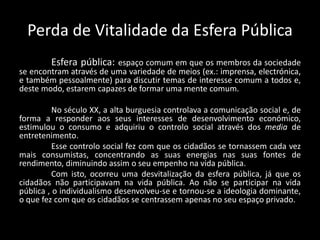 Perda de Vitalidade da Esfera Pública
Esfera pública: espaço comum em que os membros da sociedade
se encontram através de uma variedade de meios (ex.: imprensa, electrónica,
e também pessoalmente) para discutir temas de interesse comum a todos e,
deste modo, estarem capazes de formar uma mente comum.
No século XX, a alta burguesia controlava a comunicação social e, de
forma a responder aos seus interesses de desenvolvimento económico,
estimulou o consumo e adquiriu o controlo social através dos media de
entretenimento.
Esse controlo social fez com que os cidadãos se tornassem cada vez
mais consumistas, concentrando as suas energias nas suas fontes de
rendimento, diminuindo assim o seu empenho na vida pública.
Com isto, ocorreu uma desvitalização da esfera pública, já que os
cidadãos não participavam na vida pública. Ao não se participar na vida
pública , o individualismo desenvolveu-se e tornou-se a ideologia dominante,
o que fez com que os cidadãos se centrassem apenas no seu espaço privado.
 