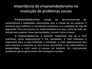 Importância do empreendedorismo na
resolução de problemas sociais
Empreendedorismo: estudo do desenvolvimento de
competências e habilidades relacionadas com a criação de um projecto. É
essencial para melhorar o crescimento económico e as condições de vida da
população. Para uma pessoa ser empreendedora tem que, acima de tudo, ter
atitude para explorar novas oportunidades, assumir riscos e inovar.
O empreendedorismo é bastante importante não só a nível
individual, como organizacional e das sociedades. A nível individual é
importante para a auto-realização e felicidade; a nível organizacional leva
uma empresa a aumentar os seus lucros, permitindo a sua sobrevivência e
prosperidade; a nível social já provou ser bastante útil, solucionando
problemas que os governantes não conseguem resolver.
 
