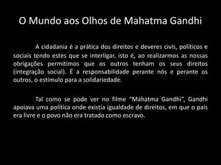 O Mundo aos Olhos de Mahatma Gandhi
A cidadania é a prática dos direitos e deveres civis, políticos e
sociais tendo estes que se interligar, isto é, ao realizarmos as nossas
obrigações permitimos que os outros tenham os seus direitos
(integração social). É a responsabilidade perante nós e perante os
outros, o estímulo para a solidariedade.
Tal como se pode ver no filme “Mahatma Gandhi”, Gandhi
apoiava uma política onde existia igualdade de direitos, em que o país
era livre e o povo não era tratado como escravo.
 