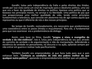 Gandhi, lutou pela independência da Índia e pelos direitos dos hindus,
sendo por isso visto como um sinal de inspiração para o idealismo político, uma vez
que era a favor da igualdade de direitos na política. Apoiava uma política que se
baseava nos princípios morais, no serviço e na liberdade. Uma política de paz que
nos proporcionava uma melhor qualidade de vida, tendo como princípios
fundamentais a tolerância, que consiste em abstermo-nos de agir contra aquilo que
reprovamos ou que é diferente de nós e dos nossos princípios.
No tempo de Gandhi, nomeadamente, era necessário que predominasse
uma coexistência entre os povos (hindus e muçulmanos). Para ele, o fundamental
para que isso ocorresse era a predominância do diálogo.
Assim, com base no filme, Gandhi “pregou e viveu o evangelho da
verdade e da não-violência”. Isto é, lutou pela independência do seu país através
do caminho da verdade e da argumentação e não da manipulação, defendendo a
existência da verdade no pensamento, no discurso e na ação, optando sempre por
não entrar em guerra e realizar tudo pacificamente.
Também Gandhi era empreendedor, já que fazia tudo para que o país
estivesse bem. “Conhecia as condições de vida dos pobres melhor do que
qualquer outro político”, apoiando o empreendedorismo melhor que um político.
 