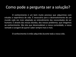 Como pode a pergunta ser a solução?
O conhecimento é um bem muito precioso que adquirimos com
estudos e experiência de vida. É necessário para o desenvolvimento de um
mundo cada vez mais adaptado ao entendimento das necessidades do ser
humano. É através das nossas dúvidas, dos nossos problemas, que chegamos
ao conhecimento. São elas que desencadeiam a nossa curiosidade, a nossa
vontade e coragem de querer saber sempre mais e mais.
O conhecimento é então adquirido durante toda a nossa vida.
 
