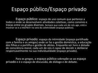 Espaço público/Espaço privado
Espaço público: espaço de uso comum que pertence a
todos e onde se desenvolvem atividades coletivas, como convívio e
trocas entre os grupos diversos. Sempre que cada um de nós age, está a
mostrar-se e a interferir no seio da coletividade (espaço público).
Espaço privado: espaço da intimidade (espaço partilhado
com a família e os amigos) onde se faz a gestão doméstica, a educação
dos filhos e a partilha e gestão de afetos. Enquanto ser livre e dotado
de consciência moral, cada um de nós é capaz de decidir e deliberar
responsavelmente na sua individualidade (espaço privado).
Para os gregos, o espaço público sobrepõe-se ao espaço
privado e é o espaço de discussão, de diálogo e de debate.
 