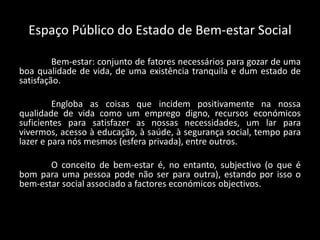 Espaço Público do Estado de Bem-estar Social
Bem-estar: conjunto de fatores necessários para gozar de uma
boa qualidade de vida, de uma existência tranquila e dum estado de
satisfação.
Engloba as coisas que incidem positivamente na nossa
qualidade de vida como um emprego digno, recursos económicos
suficientes para satisfazer as nossas necessidades, um lar para
vivermos, acesso à educação, à saúde, à segurança social, tempo para
lazer e para nós mesmos (esfera privada), entre outros.
O conceito de bem-estar é, no entanto, subjectivo (o que é
bom para uma pessoa pode não ser para outra), estando por isso o
bem-estar social associado a factores económicos objectivos.
 