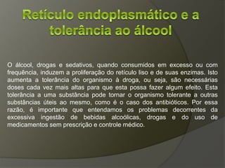 O álcool, drogas e sedativos, quando consumidos em excesso ou com
frequência, induzem a proliferação do retículo liso e de suas enzimas. Isto
aumenta a tolerância do organismo à droga, ou seja, são necessárias
doses cada vez mais altas para que esta possa fazer algum efeito. Esta
tolerância a uma substância pode tornar o organismo tolerante a outras
substâncias úteis ao mesmo, como é o caso dos antibióticos. Por essa
razão, é importante que entendamos os problemas decorrentes da
excessiva ingestão de bebidas alcoólicas, drogas e do uso de
medicamentos sem prescrição e controle médico.
 
