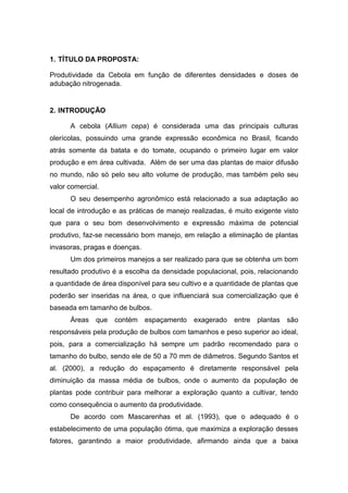 1. TÍTULO DA PROPOSTA:
Produtividade da Cebola em função de diferentes densidades e doses de
adubação nitrogenada.
2. INTRODUÇÃO
A cebola (Allium cepa) é considerada uma das principais culturas
olerícolas, possuindo uma grande expressão econômica no Brasil, ficando
atrás somente da batata e do tomate, ocupando o primeiro lugar em valor
produção e em área cultivada. Além de ser uma das plantas de maior difusão
no mundo, não só pelo seu alto volume de produção, mas também pelo seu
valor comercial.
O seu desempenho agronômico está relacionado a sua adaptação ao
local de introdução e as práticas de manejo realizadas, é muito exigente visto
que para o seu bom desenvolvimento e expressão máxima de potencial
produtivo, faz-se necessário bom manejo, em relação a eliminação de plantas
invasoras, pragas e doenças.
Um dos primeiros manejos a ser realizado para que se obtenha um bom
resultado produtivo é a escolha da densidade populacional, pois, relacionando
a quantidade de área disponível para seu cultivo e a quantidade de plantas que
poderão ser inseridas na área, o que influenciará sua comercialização que é
baseada em tamanho de bulbos.
Áreas que contém espaçamento exagerado entre plantas são
responsáveis pela produção de bulbos com tamanhos e peso superior ao ideal,
pois, para a comercialização há sempre um padrão recomendado para o
tamanho do bulbo, sendo ele de 50 a 70 mm de diâmetros. Segundo Santos et
al. (2000), a redução do espaçamento é diretamente responsável pela
diminuição da massa média de bulbos, onde o aumento da população de
plantas pode contribuir para melhorar a exploração quanto a cultivar, tendo
como consequência o aumento da produtividade.
De acordo com Mascarenhas et al. (1993), que o adequado é o
estabelecimento de uma população ótima, que maximiza a exploração desses
fatores, garantindo a maior produtividade, afirmando ainda que a baixa
 