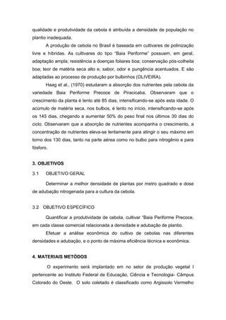 qualidade e produtividade da cebola é atribuída a densidade de população no
plantio inadequada.
A produção de cebola no Brasil é baseada em cultivares de polinização
livre e híbridas. As cultivares do tipo “Baia Periforme” possuem, em geral,
adaptação ampla; resistência a doenças foliares boa; conservação pós-colheita
boa; teor de matéria seca alto e; sabor, odor e pungência acentuados. E são
adaptadas ao processo de produção por bulbinhos (OLIVEIRA).
Haag et al., (1970) estudaram a absorção dos nutrientes pela cebola da
variedade Baia Periforme Precoce de Piracicaba. Observaram que o
crescimento da planta é lento até 85 dias, intensificando-se após esta idade. O
acúmulo de matéria seca, nos bulbos, é lento no início, intensificando-se após
os 145 dias, chegando a aumentar 50% do peso final nos últimos 30 dias do
ciclo. Observaram que a absorção de nutrientes acompanha o crescimento, a
concentração de nutrientes eleva-se lentamente para atingir o seu máximo em
torno dos 130 dias, tanto na parte aérea como no bulbo para nitrogênio e para
fósforo.
3. OBJETIVOS
OBJETIVO GERAL
Determinar a melhor densidade de plantas por metro quadrado e dose
de adubação nitrogenada para a cultura da cebola.
OBJETIVO ESPECÍFICO
Quantificar a produtividade de cebola, cultivar “Baia Periforme Precoce,
em cada classe comercial relacionada a densidade e adubação de plantio.
Efetuar a análise econômica do cultivo de cebolas nas diferentes
densidades e adubação, e o ponto de máxima eficiência técnica e econômica.
4. MATERIAIS METÓDOS
O experimento será implantado em no setor de produção vegetal I
pertencente ao Instituto Federal de Educação, Ciência e Tecnologia- Câmpus
Colorado do Oeste. O solo coletado é classificado como Argissolo Vermelho
 