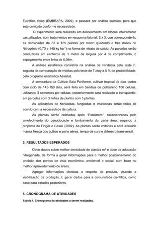 Eutrófico típico (EMBRAPA, 2009), e passará por análise química, para que
seja corrigido conforme necessidade.
O experimento será realizado em delineamento em blocos inteiramente
casualizados, com tratamentos em esquema fatorial: 2 x 3, que corresponderão
as densidades de 83 e 125 plantas por metro quadrado e três doses de
Nitrogênio (0,70 e 140 kg ha-1) na forma de nitrato de cálcio. As parcelas serão
conduzidas em canteiros de 1 metro de largura por 4 de comprimento, o
espaçamento entre linha de 0,08m.
A análise estatística consistirá na análise de variância pelo teste F,
seguida da comparação de médias pelo teste de Tukey a 5 % de probabilidade,
pelo programa estatístico Assistat.
A semeadura da Cultivar Baia Periforme, cultivar tropical de dias curtos
com ciclo de 145-150 dias, será feita em bandeja de politiureno 160 células,
utilizando 3 sementes por células, posteriormente será realizado o transplantio,
em parcelas com 3 linhas de plantio com 5 plantas.
As aplicações de herbicidas, fungicidas e inseticidas serão feitas de
acordo com a necessidade da cultura.
As plantas serão coletadas após “Estalarem”, caracterizadas pelo
amolecimento do pseudocaule e tombamento da parte área, segundo a
proposta de Finger e Casali (2002). As plantas serão colhidas e será avaliada
massa fresca dos bulbos e parte aérea, tempo de cura e diâmetro transversal.
5. RESULTADOS ESPERADOS
Obter dados sobre melhor densidade de plantas m2 e dose de adubação
nitrogenada, de forma a gerar informações para o melhor posicionamento do
produto, dos pontos de vista econômico, ambiental e social, com base no
melhor aproveitamento de áreas.
Agregar informações técnicas a respeito do produto, visando a
viabilização da produção. E gerar dados para a comunidade científica, como
base para estudos posteriores.
6. CRONOGRAMA DE ATIVIDADES
Tabela 1. Cronograma de atividades a serem realizadas.
 