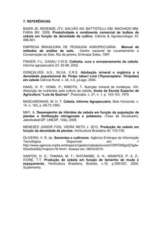 7. REFERÊNCIAS
BAIER JE; RESENDE JTV; GALVÃO AG; BATTISTELLI GM; MACHADO MM;
FARIA MV. 2009. Produtividade e rendimento comercial de bulbos de
cebola em função da densidade de cultivo. Ciência & Agrotecnologia 33:
496-501.
EMPRESA BRASILEIRA DE PESQUISA AGROPECUÁRIA. Manual de
métodos de análise de solo. Centro nacional de Levantamento e
Conservação do Solo. Rio de janeiro, Embrapa Solos, 1997.
FINGER, F.L, CASALI V.W.D. Colheita, cura e armazenamento da cebola.
Informe agropecuário 23: 93-98, 2002.
GONÇALVES, A.S.; SILVA, C.R.S. Adubação mineral e orgânica e a
densidade populacional de Thrips tabaci Lind (Thysanoptera: Thripidae)
em cebola Ciência Rural, v. 34, n.4, jul-ago, 2004.
HAAG, H. P.; HOMA, P.; KIMOTO, T. Nutrição mineral de hortaliças. VIII.
Absorção de nutrientes pela cultura da cebola. Anais da Escola Superior de
Agricultura "Luiz de Queiroz", Piracicaba, v. 27, n. 1, p. 143-153, 1970.
MASCARENHAS, M. H. T. Cebola. Informe Agropecuário, Belo Horizonte, v.
14, n. 163, p. 69-73,1993.
MAY, A. Desempenho de híbridos de cebola em função da população de
plantas e fertilização nitrogenada e potássica. (Tese de Doutorado).
Jaboticabal-SP: UNESP, 142p, 2006.
MENEZES JÚNIOR FOG; VIEIRA NETO J. 2012. Produção da cebola em
função da densidade de plantas. Horticultura Brasileira 30: 733-739.
OLIVEIRA, V. R. de. Sementes e cultivares. Agência Embrapa de Informação
Tecnológica. Disponível em: <
http://www.agencia.cnptia.embrapa.br/gestor/cebola/arvore/CONT000gn0j7gdw
02wx5ok0liq1mqkixrv18.html>. Acesso em: 06/03/2015.
SANTOS, H. S.; TANAKA, M. T.; WATANABE, S. H.; ARANTES, P. A. Z.;
IVONE, T.T. Produção de cebola em função de tamanho de muda e
espaçamento. Horticultura Brasileira, Brasília, v.18, p.556-557, 2000.
Suplemento.
 