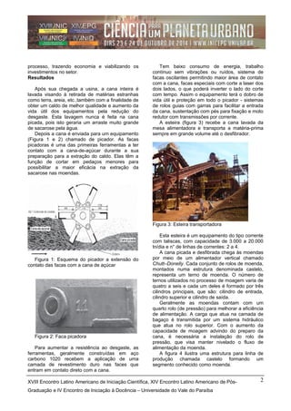 processo, trazendo economia e viabilizando os
investimentos no setor.
Resultados
Após sua chegada a usina, a cana inteira é
lavada visando à retirada de matérias estranhas
como terra, areia, etc.,também com a finalidade de
obter um caldo de melhor qualidade e aumento da
vida útil dos equipamentos pela redução do
desgaste. Esta lavagem nunca é feita na cana
picada, pois isto geraria um arraste muito grande
de sacarose pela água.
Depois a cana é enviada para um equipamento
(Figura 1 e 2) chamado de picador. As facas
picadoras é uma das primeiras ferramentas a ter
contato com a cana-de-açúcar durante a sua
preparação para a extração do caldo. Elas têm a
função de cortar em pedaços menores para
possibilitar a maior eficácia na extração da
sacarose nas moendas.
Figura 1: Esquema do picador a extensão do
contato das facas com a cana de açúcar
Figura 2: Faca picadora
Para aumentar a resistência ao desgaste, as
ferramentas, geralmente construídas em aço
carbono 1020 recebem a aplicação de uma
camada de revestimento duro nas faces que
entram em contato direto com a cana.
Tem baixo consumo de energia, trabalho
contínuo sem vibrações ou ruídos, sistema de
facas oscilantes permitindo maior área de contato
com a cana, facas especiais com corte a laser dos
dois lados, o que poderá inverter o lado do corte
com tempo. Assim o equipamento terá o dobro de
vida útil e proteção em todo o picador - sistemas
de rolos guias com garras para facilitar a entrada
da cana, sustentação com pés para fixação e moto
redutor com transmissões por corrente.
A esteira (figura 3) recebe a cana lavada da
mesa alimentadora e transporta a matéria-prima
sempre em grande volume até o desfibrador.
Figura 3: Esteira transportadora
Esta esteira é um equipamento do tipo corrente
com taliscas, com capacidade de 3.000 a 20.000
tn/dia e n° de linhas de correntes: 2 a 4.
A cana picada e desfibrada chega às moendas
por meio de um alimentador vertical chamado
Chutt–Donelly. Cada conjunto de rolos de moenda,
montados numa estrutura denominada castelo,
representa um terno de moenda. O número de
ternos utilizados no processo de moagem varia de
quatro a seis e cada um deles é formado por três
cilindros principais, que são: cilindro de entrada,
cilindro superior e cilindro de saída.
Geralmente as moendas contam com um
quarto rolo (de pressão) para melhorar a eficiência
de alimentação. A carga que atua na camada de
bagaço é transmitida por um sistema hidráulico
que atua no rolo superior. Com o aumento da
capacidade de moagem advindo do preparo da
cana, é necessária a instalação do rolo de
pressão, que visa manter nivelado o fluxo de
alimentação da moenda.
A figura 4 ilustra uma estrutura para linha de
produção chamada castelo formando um
segmento conhecido como moenda.
XVIII Encontro Latino Americano de Iniciação Científica, XIV Encontro Latino Americano de Pós-
Graduação e IV Encontro de Iniciação à Docência – Universidade do Vale do Paraíba
2
 
