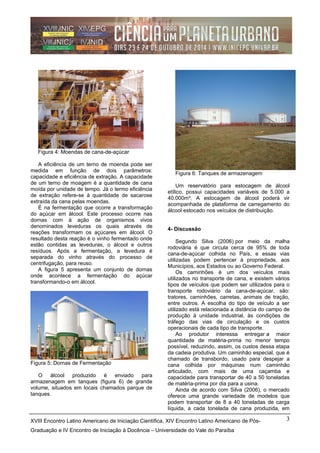 Figura 4: Moendas de cana-de-açúcar
A eficiência de um terno de moenda pode ser
medida em função de dois parâmetros:
capacidade e eficiência de extração. A capacidade
de um terno de moagem é a quantidade de cana
moída por unidade de tempo. Já o termo eficiência
de extração refere-se à quantidade de sacarose
extraída da cana pelas moendas.
É na fermentação que ocorre a transformação
do açúcar em álcool. Este processo ocorre nas
dornas com à ação de organismos vivos
denominados leveduras os quais através de
reações transformam os açúcares em álcool. O
resultado desta reação é o vinho fermentado onde
estão contidas as leveduras, o álcool e outros
resíduos. Após a fermentação, a levedura é
separada do vinho através do processo de
centrifugação, para reuso.
A figura 5 apresenta um conjunto de dornas
onde acontece a fermentação do açúcar
transformando-o em álcool.
Figura 5: Dornas de Fermentação
O álcool produzido é enviado para
armazenagem em tanques (figura 6) de grande
volume, situados em locais chamados parque de
tanques.
Figura 6: Tanques de armazenagem
Um reservatório para estocagem de álcool
etílico, possui capacidades variáveis de 5.000 a
40.000m³. A estocagem de álcool poderá vir
acompanhada de plataforma de carregamento do
álcool estocado nos veículos de distribuição.
4- Discussão
Segundo Silva (2006) por meio da malha
rodoviária é que circula cerca de 95% de toda
cana-de-açúcar colhida no País, e essas vias
utilizadas podem pertencer à propriedade, aos
Municípios, aos Estados ou ao Governo Federal.
Os caminhões é um dos veículos mais
utilizados no transporte de cana, e existem vários
tipos de veículos que podem ser utilizados para o
transporte rodoviário da cana-de-açúcar, são:
tratores, caminhões, carretas, animais de tração,
entre outros. A escolha do tipo de veículo a ser
utilizado está relacionada a distância do campo de
produção à unidade industrial, às condições de
tráfego das vias de circulação e os custos
operacionais de cada tipo de transporte.
Ao produtor interessa entregar a maior
quantidade de matéria-prima no menor tempo
possível, reduzindo, assim, os custos dessa etapa
da cadeia produtiva. Um caminhão especial, que é
chamado de transbordo, usado para despejar a
cana colhida por máquinas num caminhão
articulado, com mais de uma caçamba e
capacidade para transportar de 40 a 50 toneladas
de matéria-prima por dia para a usina.
Ainda de acordo com Silva (2006), o mercado
oferece uma grande variedade de modelos que
podem transportar de 8 a 40 toneladas de carga
líquida, a cada tonelada de cana produzida, em
XVIII Encontro Latino Americano de Iniciação Científica, XIV Encontro Latino Americano de Pós-
Graduação e IV Encontro de Iniciação à Docência – Universidade do Vale do Paraíba
3
 
