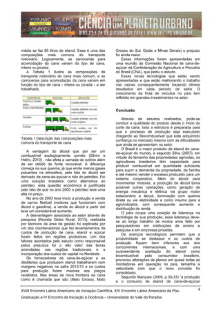 média se faz 85 litros de etanol. Essa é uma das
composições mais comuns do transporte
rodoviário. Logicamente, as carrocerias para
acomodação da cana variam do tipo de cana,
inteira ou picada.
A Tabela 1 ilustra as composições de
transporte rodoviário de cana mais comum, e as
carrocerias para acomodação da cana variam em
função do tipo de cana - inteira ou picada - a ser
trabalhada.
Tabela 1:Descrição das composições mais
comuns do transporte de cana
A vantagem do álcool que por ser um
combustível ecologicamente correto (Silvini e
Helini, 2010) , não afeta a camada de ozônio além
de ser obtido de fonte renovável. A diferença
começa na sua queima, já que emite menos gases
poluentes na atmosfera, pelo fato do álcool ser
derivado da cana-de-açúcar e não do petróleo. Foi
uma solução brasileira como alternativa ao
petróleo, esta questão econômica é justificada
pelo fato de que no ano 2000 o petróleo teve uma
alta no preço.
No ano de 2003 teve início a produção e venda
de carros flexfuel (motores que funcionam com
álcool e gasolina), a venda do álcool a partir daí
teve um considerável aumento.
A desvantagem associada ao setor através de
pesquisa (Revista Globo Rural, 2013), realizada
por técnicos da área de gestão foi explicada por
um dos coordenadores que fez levantamentos de
custos de produção de cana, etanol e açúcar
foram feitos em regiões produtoras. Um dos
fatores apontados pelo estudo como responsável
pelos prejuízos foi o alto valor das terras
arrendadas nas regiões tradicionais e a
incorporação dos custos de capital no Nordeste.
Os fornecedores de cana-de-açúcar e as
destilarias que produzem etanol trabalharam com
margens negativas na safra 2012/13 e os custos
para produção foram maiores aos preços
recebidos. Nas áreas de nova fronteira da cana
como é chamada que são (Mato Grosso, Mato
Grosso do Sul, Goiás e Minas Gerais) o prejuízo
foi ainda maior.
Essas informações foram apresentadas em
uma reunião da Comissão Nacional de cana-de-
açúcar da Confederação da Agricultura e Pecuária
do Brasil (CNA), que pediu o estudo.
Essas novas tecnologias que estão sendo
apresentadas e que estão melhorando o trabalho
nas usinas consequentemente trazendo ótimos
resultados em cada período de safra. O
crescimento da frota de veículos no país tem
refletido em grandes investimentos no setor.
Conclusão
Através de estudos realizados, pode-se
concluir a qualidade do produto desde o início do
corte da cana, toda a estrutura é preparada para
que o processo de produção seja executado
chegando ao Biocombustível que está adquirindo
confiança no mercado mesmo com as dificuldades
que ainda se apresentam no setor.
O Brasil é o maior produtor de etanol de cana-
de-açúcar do mundo, e segundo Silva (2007), em
virtude do tamanho das propriedades agrícolas, os
agricultores brasileiros têm capacidade para
produzir combustível em quantidade suficiente
para suprir a demanda da propriedade, da família
e até mesmo vender o excesso produzido para um
sistema cooperativo. Além do álcool para
movimentar motores, a produção de álcool torna
possível outras operações, como geração de
energia mecânica e elétrica via grupo motor
estacionário a álcool, iluminação com queima
direta ou via eletricidade e como insumo para a
agroindústria, com consequente aumento e
distribuição de renda.
O país ocupa uma posição de liderança na
tecnologia de sua produção, essa liderança deve-
se ao longo trabalho de muitos anos feito por
pesquisadores em instituições de ensino e
pesquisa e em empresas privadas.
Os avanços tecnológicos permitem que a
produtividade se destaque e os custos de
produção fiquem bem inferiores aos dos
concorrentes internacionais, e com uma
surpreendente aceitação do etanol como
bicombustível pelo consumidor brasileiro,
provocou alterações de planos em quase todas as
montadoras em operação no país, tamanha a
velocidade com que o novo conceito foi
consolidado.
Segundo Marques (2009, p.30-33) “a produção
e o consumo de etanol de cana-de-açúcar
XVIII Encontro Latino Americano de Iniciação Científica, XIV Encontro Latino Americano de Pós-
Graduação e IV Encontro de Iniciação à Docência – Universidade do Vale do Paraíba
4
 