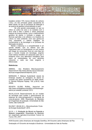 brasileiro emitem 73% menos dióxido de carbono
( CO2), um dos principais gases causadores do
efeito estufa, do que os processos de obtenção e
de queima da gasolina comercializada no país”.
Há uma grande preocupação no que se
refere ao cultivo da cana e os cuidados com a
terra onde é feito o plantio e várias pesquisas
trataram de diversos temas, como o melhoramento
genético da planta, o combate a pragas, as
técnicas agrícolas e de colheita e os impactos da
cultura no meio ambiente. Com isso ganhou-se
uma importante e valiosa bagagem de
conhecimento e de tecnologia e no processo de
fabricação do etanol.
Manter a liderança e a competitividade é um
grande desafio, com os valores que são
negociados para os fornecedores na sua compra
até chegar ao consumidor final em uma fase em
que o mundo investe em tecnologia, exigindo
maior esforço brasileiro em pesquisas para que o
bioetanol como uma alternativa energética para
suprir as necessidades de uma demanda
crescente e cada vez mais exigente e
diferenciada.
Referências
ABIMAQ, Ass. Brasileira Máq.Equipamento
disponível em http://www.abimaq.com.br-solucoes-
tecnicas-imagens/etanol/matprima, 2013.
MARQUES, F. Balanço Sustentável: estudo da
Embrapa atualiza as vantagens do etanol no
combate aos gases causadores do efeito estufa.
In: Revista Pesquisa Fapesp, 159, p.30-33, maio
2009b.
REVISTA GLOBO RURAL, disponível em
http://www.revistagloborural.globo.com/bioenergia-
etanol por estadão conteúdo, 2013.
SILVA,J.E.A.R; Desenvolvimento de um modelo
de simulação para auxiliar o gerenciamento de
sistemas de corte,carregamento e transporte de
cana-de-açúcar, 2006. Dissertação de Mestrado
em Engenharia de produção, Universidade de São
Carlos, São Carlos-SP.
SILVINI F. HELINI; M. L.; Biocombustíveis: Fonte
de Energia Sustentável?, 2010.
SILVA, J. S. Produção de Álcool na Fazenda e
Sistema cooperativo. Dissertação de Mestrado
em engenharia agrícola,Universidade Federal de
Viçosa, MG,,2007.
XVIII Encontro Latino Americano de Iniciação Científica, XIV Encontro Latino Americano de Pós-
Graduação e IV Encontro de Iniciação à Docência – Universidade do Vale do Paraíba
5
 