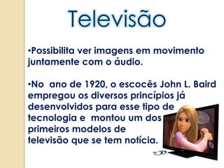 •Possibilita ver imagens em movimento
juntamente com o áudio.
•No ano de 1920, o escocês John L. Baird
empregou os diversos princípios já
desenvolvidos para esse tipo de
tecnologia e montou um dos
primeiros modelos de
televisão que se tem notícia.
 