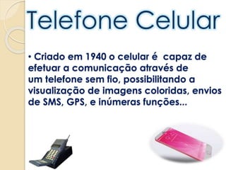 • Criado em 1940 o celular é capaz de
efetuar a comunicação através de
um telefone sem fio, possibilitando a
visualização de imagens coloridas, envios
de SMS, GPS, e inúmeras funções...
 