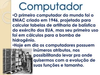 •O primeiro computador do mundo foi o
ENIAC criado em 1946, projetado para
calcular tabelas de artilharia de balística
do exército dos EUA, mas seu primeiro uso
foi em cálculos para a bomba de
hidrogênio.
•Hoje em dia os computadores possuem
inúmeros atributos, nos
possibilitando levar pra onde
quisermos com a evolução de
suas funções e tamanho.
 