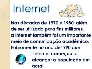 Nas décadas de 1970 e 1980, além
de ser utilizada para fins militares,
a Internet também foi um importante
meio de comunicação acadêmico.
Foi somente no ano de1990 que
Internet começou a
alcançar a população em
geral.
 