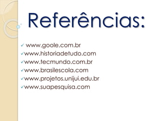 Referências:
 www.goole.com.br
www.historiadetudo.com
www.tecmundo.com.br
www.brasilescola.com
www.projetos.unijui.edu.br
www.suapesquisa.com
 