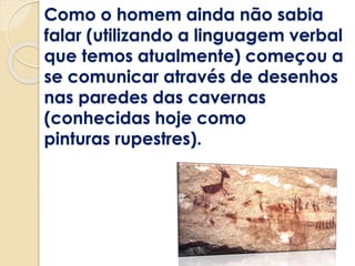 Como o homem ainda não sabia
falar (utilizando a linguagem verbal
que temos atualmente) começou a
se comunicar através de desenhos
nas paredes das cavernas
(conhecidas hoje como
pinturas rupestres).
 