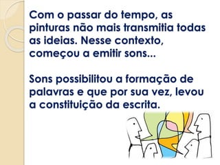 Com o passar do tempo, as
pinturas não mais transmitia todas
as ideias. Nesse contexto,
começou a emitir sons...
Sons possibilitou a formação de
palavras e que por sua vez, levou
a constituição da escrita.
 