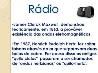 •James Clerck Maxwell, demonstrou
teoricamente, em 1863, a provável
existência das ondas eletromagnéticas.
•Em 1987, Henrich Rudolph Hertz fez saltar
faíscas através do ar que separavam duas
bolas de cobre. Por causa disso os antigos
"quilo ciclos" passaram a ser chamados
de "ondas hertzianas" ou "quilo-hertz".
 