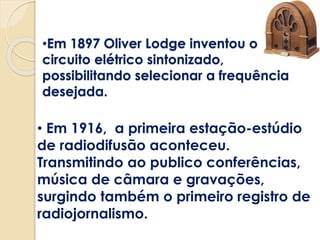 •Em 1897 Oliver Lodge inventou o
circuito elétrico sintonizado,
possibilitando selecionar a frequência
desejada.
• Em 1916, a primeira estação-estúdio
de radiodifusão aconteceu.
Transmitindo ao publico conferências,
música de câmara e gravações,
surgindo também o primeiro registro de
radiojornalismo.
 