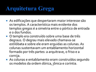  As edificações que despertaram maior interesse são
os templos. A característica mais evidente dos
templos gregos é a simetria entre o pórtico de entrada
e o dos fundos.
 O templo era construído sobre uma base de três
degraus. O degrau mais elevado chamava-se
estilóbata e sobre ele eram erguidas as colunas. As
colunas sustentavam um entablamento horizontal
formado por três partes: a arquitrave, o friso e a
cornija.
 As colunas e entablamento eram construídos segundo
os modelos da ordem dórica, jônica e coríntia.
 