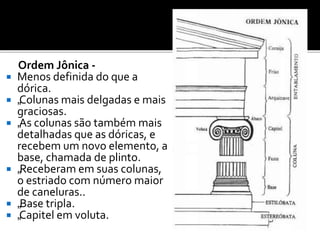 Ordem Jônica -
 Menos definida do que a
dórica.
 „Colunas mais delgadas e mais
graciosas.
 „As colunas são também mais
detalhadas que as dóricas, e
recebem um novo elemento, a
base, chamada de plinto.
 „Receberam em suas colunas,
o estriado com número maior
de caneluras..
 „Base tripla.
 „Capitel em voluta.
 