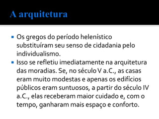 Os gregos do período helenístico
substituíram seu senso de cidadania pelo
individualismo.
 Isso se refletiu imediatamente na arquitetura
das moradias. Se, no séculoV a.C., as casas
eram muito modestas e apenas os edifícios
públicos eram suntuosos, a partir do século IV
a.C., elas receberam maior cuidado e, com o
tempo, ganharam mais espaço e conforto.
 